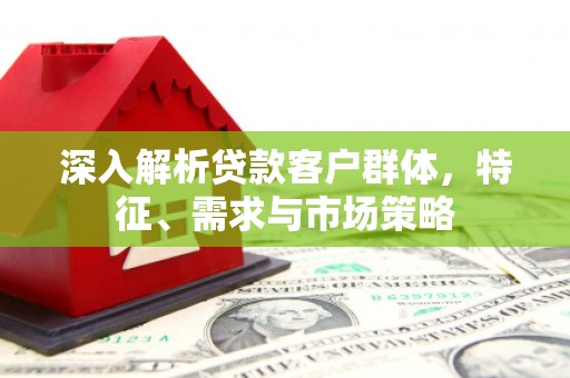 亚东深入解析贷款客户群体，特征、需求与市场策略
