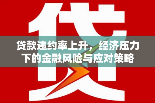 亚东贷款违约率上升，经济压力下的金融风险与应对策略