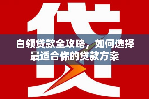 亚东白领贷款全攻略，如何选择最适合你的贷款方案